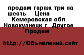 продам гараж три на шесть  › Цена ­ 50 000 - Кемеровская обл., Новокузнецк г. Другое » Продам   